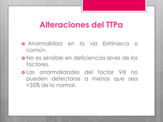 Alteraciones del TTPa
Anormalidad en la vía Extrínseca o
común.
 No es sensible en deficiencias leves de los
factores.
 Las anormalidades del factor VIII no
pueden detectarse a menos que sea
<35% de lo normal.


 
