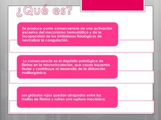 Se produce como consecuencia de una activación
excesiva del mecanismo hemostático y de la
incapacidad de los inhibidores fisiológicos de
neutralizar la coagulación.

La consecuencia es el depósito patológico de
fibrina en la microcirculación, que causa isquemia
tisular y contribuye al desarrollo de la disfunción
multiorgánica.

Los glóbulos rojos quedan atrapados entre las
mallas de fibrina y sufren una ruptura mecánica.

 