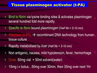 Tissue plasminogen activator (t-PA) Bind to fibrin   via  lysine binding sites & activates plasminogen several hundred fold more rapidly. Specific to fibrin  bound plasminogen ( Half life = 5-10 min) Alteplase (rt-PA)     recombinant DNA technology from human tissue culture Rapidly metabolised by liver  ( Half life = 5-10 min) Non antigenic, nausea, mild hypotension, fever, hemorrhage Dose:  50mg vial  + 50ml solvent(water) 15mg i.v bolus…50mg over 30min, then 35mg over next 1hr 