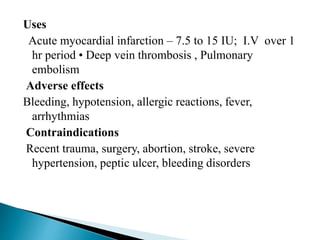 Uses
Acute myocardial infarction – 7.5 to 15 IU; I.V over 1
hr period • Deep vein thrombosis , Pulmonary
embolism
Adverse effects
Bleeding, hypotension, allergic reactions, fever,
arrhythmias
Contraindications
Recent trauma, surgery, abortion, stroke, severe
hypertension, peptic ulcer, bleeding disorders
 