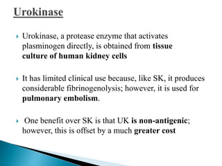  Urokinase, a protease enzyme that activates
plasminogen directly, is obtained from tissue
culture of human kidney cells
 It has limited clinical use because, like SK, it produces
considerable fibrinogenolysis; however, it is used for
pulmonary embolism.
 One benefit over SK is that UK is non-antigenic;
however, this is offset by a much greater cost
 