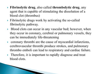  Fibrinolytic drug, also called thrombolytic drug, any
agent that is capable of stimulating the dissolution of a
blood clot (thrombus)
 Fibrinolytic drugs work by activating the so-called
fibrinolytic pathway.
 Blood clots can occur in any vascular bed; however, when
they occur in coronary, cerebral or pulmonary vessels, they
can be immediately life-threatening
 coronary thrombi are the cause of myocardial infarctions,
cerebrovascular thrombi produce strokes, and pulmonary
thrombo emboli can lead to respiratory and cardiac failure.
 Therefore, it is important to rapidly diagnose and treat
blood clots.
 