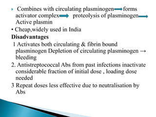  Combines with circulating plasminogen forms
activator complex proteolysis of plasminogen
Active plasmin
• Cheap,widely used in India
Disadvantages
1 Activates both circulating & fibrin bound
plasminogen Depletion of circulating plasminogen →
bleeding
2. Antistreptococcal Abs from past infections inactivate
considerable fraction of initial dose , loading dose
needed
3 Repeat doses less effective due to neutralisation by
Abs
 
