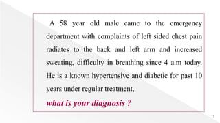 A 58 year old male came to the emergency
department with complaints of left sided chest pain
radiates to the back and left arm and increased
sweating, difficulty in breathing since 4 a.m today.
He is a known hypertensive and diabetic for past 10
years under regular treatment,
what is your diagnosis ?
1
 