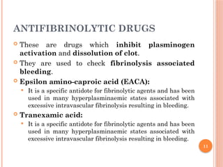 11
ANTIFIBRINOLYTIC DRUGS
 These are drugs which inhibit plasminogen
activation and dissolution of clot.
 They are used to check fibrinolysis associated
bleeding.
 Epsilon amino-caproic acid (EACA):
 It is a specific antidote for fibrinolytic agents and has been
used in many hyperplasminaemic states associated with
excessive intravascular fibrinolysis resulting in bleeding.
 Tranexamic acid:
 It is a specific antidote for fibrinolytic agents and has been
used in many hyperplasminaemic states associated with
excessive intravascular fibrinolysis resulting in bleeding.
 