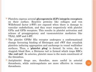 13
 Platelets express several glycoprotein (GP) integrin receptors
on their surface. Reactive proteins like collagen and von
Willebrand factor (vWF) are exposed when there is damage to
vascular endothelium, and they react respectively with platelet
GPIa and GPIb receptors. This results in platelet activation and
release of proaggregatory and vasoconstrictor mediators like
TXA2, ADP and 5-HT.
 The platelet GPIIb/ IIIa receptor undergoes a conformational
change favouring binding of fibrinogen and vWF that crosslink
platelets inducing aggregation and anchorage to vessel wall/other
surfaces. Thus, a ‘platelet plug’ is formed. In veins, due to
sluggish blood flow, a fibrinous tail is formed which traps RBCs
‘the red tail’. In arteries, platelet mass is the main constituent of
the thrombus.
 Antiplatelet drugs are, therefore, more useful in arterial
thrombosis, while anticoagulants are more effective in venous
thrombosis.
 