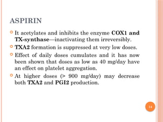 14
ASPIRIN
 It acetylates and inhibits the enzyme COX1 and
TX-synthase—inactivating them irreversibly.
 TXA2 formation is suppressed at very low doses.
 Effect of daily doses cumulates and it has now
been shown that doses as low as 40 mg/day have
an effect on platelet aggregation.
 At higher doses (> 900 mg/day) may decrease
both TXA2 and PGI2 production.
 