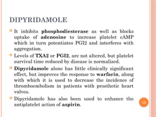 15
DIPYRIDAMOLE
 It inhibits phosphodiesterase as well as blocks
uptake of adenosine to increase platelet cAMP
which in turn potentiates PGI2 and interferes with
aggregation.
 Levels of TXA2 or PGI2, are not altered, but platelet
survival time reduced by disease is normalized.
 Dipyridamole alone has little clinically significant
effect, but improves the response to warfarin, along
with which it is used to decrease the incidence of
thromboembolism in patients with prosthetic heart
valves.
 Dipyridamole has also been used to enhance the
antiplatelet action of aspirin.
 