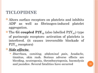 16
TICLOPIDINE
 Alters surface receptors on platelets and inhibits
ADP as well as fibrinogen-induced platelet
aggregation.
 The Gi coupled P2Y12 (also labelled P2YAC) type
of purinergic receptors- activation of platelets is
interfered. (it causes irreversible blockade of
P2Y12 receptors)
 Side effects:
 Diarrhoea, vomiting, abdominal pain, headache,
tinnitus, skin rash. Serious adverse effects are
bleeding, neutropenia, thrombocytopenia, haemolysis
and jaundice. Several fatalities have occurred
 