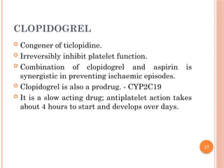 17
CLOPIDOGREL
 Congener of ticlopidine.
 Irreversibly inhibit platelet function.
 Combination of clopidogrel and aspirin is
synergistic in preventing ischaemic episodes.
 Clopidogrel is also a prodrug. - CYP2C19
 It is a slow acting drug; antiplatelet action takes
about 4 hours to start and develops over days.
 