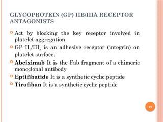 19
GLYCOPROTEIN (GP) IIB/IIIA RECEPTOR
ANTAGONISTS
 Act by blocking the key receptor involved in
platelet aggregation.
 GP IIb/IIIa is an adhesive receptor (integrin) on
platelet surface.
 Abciximab It is the Fab fragment of a chimeric
monoclonal antibody
 Eptifibatide It is a synthetic cyclic peptide
 Tirofiban It is a synthetic cyclic peptide
 