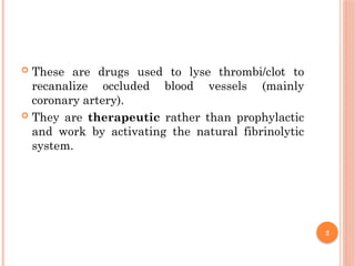 2
 These are drugs used to lyse thrombi/clot to
recanalize occluded blood vessels (mainly
coronary artery).
 They are therapeutic rather than prophylactic
and work by activating the natural fibrinolytic
system.
 