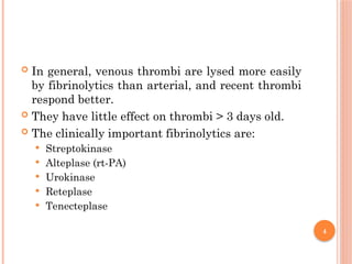 4
 In general, venous thrombi are lysed more easily
by fibrinolytics than arterial, and recent thrombi
respond better.
 They have little effect on thrombi > 3 days old.
 The clinically important fibrinolytics are:
 Streptokinase
 Alteplase (rt-PA)
 Urokinase
 Reteplase
 Tenecteplase
 