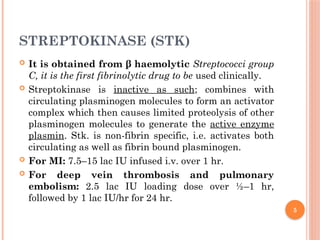 5
STREPTOKINASE (STK)
 It is obtained from β haemolytic Streptococci group
C, it is the first fibrinolytic drug to be used clinically.
 Streptokinase is inactive as such; combines with
circulating plasminogen molecules to form an activator
complex which then causes limited proteolysis of other
plasminogen molecules to generate the active enzyme
plasmin. Stk. is non-fibrin specific, i.e. activates both
circulating as well as fibrin bound plasminogen.
 For MI: 7.5–15 lac IU infused i.v. over 1 hr.
 For deep vein thrombosis and pulmonary
embolism: 2.5 lac IU loading dose over ½–1 hr,
followed by 1 lac IU/hr for 24 hr.
 