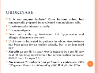 6
UROKINASE
 It is an enzyme isolated from human urine; but
commercially prepared from cultured human kidney cells.
 It activates plasminogen directly.
 It is nonantigenic.
 Fever occurs during treatment, but hypotension and
allergic phenomena are rare.
 Urokinase is Indicated in patients in whom streptokinase
has been given for an earlier episode, but is seldom used
now.
 For MI: 2.5 lac IU i.v. over 10 min followed by 5 lac IU over
next 60 min (stop in between if full recanalization occurs) or
6000 IU/min for upto 2 hr.
 For venous thrombosis and pulmonary embolism: 4400
IU/kg over 10 min i.v. followed by 4400 IU/kg/hr for 12 hr.
 