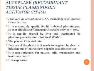 7
ALTEPLASE (RECOMBINANT
TISSUE PLASMINOGEN
ACTIVATOR (RT-PA)
 Produced by recombinant DNA technology from human
tissue culture.
 It is moderately specific for fibrin-bound plasminogen,
so that circulating fibrinogen is lowered only by ~ 50%.
 It is rapidly cleared by liver and inactivated by
plasminogen activator inhibitor-1 (PAI-1).
 The plasma t½ is 4–8 min.
 Because of the short t½, it needs to be given by slow i.v.
infusion and often requires heparin coadministration.
 It is non-antigenic, but nausea, mild hypotension and
fever may occur.
 It is expensive.
 
