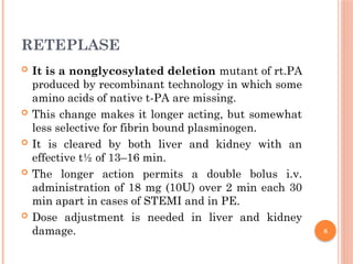 8
RETEPLASE
 It is a nonglycosylated deletion mutant of rt.PA
produced by recombinant technology in which some
amino acids of native t-PA are missing.
 This change makes it longer acting, but somewhat
less selective for fibrin bound plasminogen.
 It is cleared by both liver and kidney with an
effective t½ of 13–16 min.
 The longer action permits a double bolus i.v.
administration of 18 mg (10U) over 2 min each 30
min apart in cases of STEMI and in PE.
 Dose adjustment is needed in liver and kidney
damage.
 