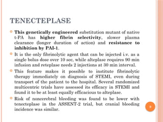 9
TENECTEPLASE
 This genetically engineered substitution mutant of native
t-PA has higher fibrin selectivity, slower plasma
clearance (longer duration of action) and resistance to
inhibition by PAI-1.
 It is the only fibrinolytic agent that can be injected i.v. as a
single bolus dose over 10 sec, while alteplase requires 90 min
infusion and reteplase needs 2 injections at 30 min interval.
 This feature makes it possible to institute fibrinolytic
therapy immediately on diagnosis of STEMI, even during
transport of the patient to the hospital. Several randomized
multicentric trials have assessed its efficacy in STEMI and
found it to be at least equally efficacious to alteplase.
 Risk of noncerebral bleeding was found to be lower with
tenecteplase in the ASSENT-2 trial, but cranial bleeding
incidence was similar.
 