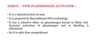 TISSUE – TYPE PLASMINOGEN ACTIVATOR :-
• It is a natural protein in man.
• It is prepared by Recombinant DNA technology.
• It has a selective effect on plasminogen bound to fibrin clot.
Systemic activation of plasminogen and so bleeding is
minimised.
• So it is safer than streptokinase.
 