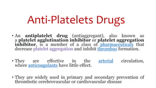 Anti-Platelets Drugs
• An antiplatelet drug (antiaggregant), also known as
a platelet agglutination inhibitor or platelet aggregation
inhibitor, is a member of a class of pharmaceuticals that
decrease platelet aggregation and inhibit thrombus formation.
• They are effective in the arterial circulation,
where anticoagulants have little effect.
• They are widely used in primary and secondary prevention of
thrombotic cerebrovascular or cardiovascular disease
 