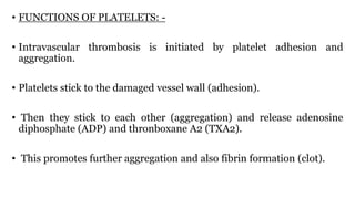 • FUNCTIONS OF PLATELETS: -
• Intravascular thrombosis is initiated by platelet adhesion and
aggregation.
• Platelets stick to the damaged vessel wall (adhesion).
• Then they stick to each other (aggregation) and release adenosine
diphosphate (ADP) and thronboxane A2 (TXA2).
• This promotes further aggregation and also fibrin formation (clot).
 