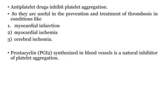• Antiplatelet drugs inhibit platelet aggregation.
• So they are useful in the prevention and treatment of thrombosis in
conditions like
1. myocardial infarction
2) myocardial ischemia
3) cerebral ischemia.
• Prostacyclin (PGI2) synthesised in blood vessels is a natural inhibitor
of platelet aggregation.
 