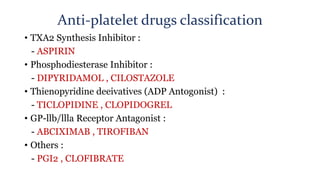Anti-platelet drugs classification
• TXA2 Synthesis Inhibitor :
- ASPIRIN
• Phosphodiesterase Inhibitor :
- DIPYRIDAMOL , CILOSTAZOLE
• Thienopyridine deeivatives (ADP Antogonist) :
- TICLOPIDINE , CLOPIDOGREL
• GP-llb/llla Receptor Antagonist :
- ABCIXIMAB , TIROFIBAN
• Others :
- PGI2 , CLOFIBRATE
 