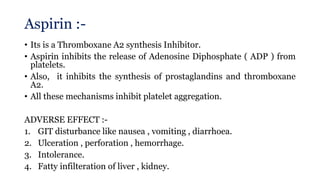 Aspirin :-
• Its is a Thromboxane A2 synthesis Inhibitor.
• Aspirin inhibits the release of Adenosine Diphosphate ( ADP ) from
platelets.
• Also, it inhibits the synthesis of prostaglandins and thromboxane
A2.
• All these mechanisms inhibit platelet aggregation.
ADVERSE EFFECT :-
1. GIT disturbance like nausea , vomiting , diarrhoea.
2. Ulceration , perforation , hemorrhage.
3. Intolerance.
4. Fatty infilteration of liver , kidney.
 