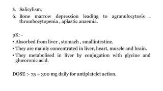 5. Salicylism.
6. Bone marrow depression leading to agranulocytosis ,
thrombocytopenia , aplastic anaemia.
pK: -
• Absorbed from liver , stomach , smallintestine.
• They are mainly concentrated in liver, heart, muscle and brain.
• They metabolised in liver by conjugation with glycine and
glucoronic acid.
DOSE :- 75 – 300 mg daily for antiplatelet action.
 