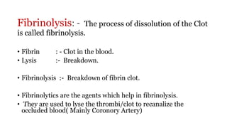 Fibrinolysis: - The process of dissolution of the Clot
is called fibrinolysis.
• Fibrin : - Clot in the blood.
• Lysis :- Breakdown.
• Fibrinolysis :- Breakdown of fibrin clot.
• Fibrinolytics are the agents which help in fibrinolysis.
• They are used to lyse the thrombi/clot to recanalize the
occluded blood( Mainly Coronory Artery)
 