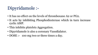 Dipyridamole :-
• It has no effect on the levels of thromboxane A2 or PG2.
• It acts by inhibiting Phosphodiesterase which in turn increase
cyclic AMP.
• This inhibits platelets Aggregation.
• Dipyridamole is also a coronary Vasodialator.
• DOSE :- 100 mg two or three times a day.
 