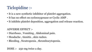 Ticlopidine :-
• It is a new synthetic inhibitor of platelet aggregation.
• It has no effect on cyclooxygenase or Cyclic AMP .
• It inhibits platelet deposition, aggregation and release reaction.
ADVERSE EFFECT :-
• Diarrhoea , Vomiting , Abdominal pain.
• Headache , tinnitis , skin rashes.
• Bleeding , Neutropenia , thrombocytopenia.
DOSE :- 250 mg twice a day.
 