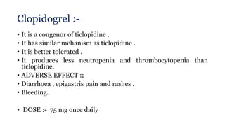Clopidogrel :-
• It is a congenor of ticlopidine .
• It has similar mehanism as ticlopidine .
• It is better tolerated .
• It produces less neutropenia and thrombocytopenia than
ticlopidine.
• ADVERSE EFFECT :;
• Diarrhoea , epigastris pain and rashes .
• Bleeding.
• DOSE :- 75 mg once daily
 