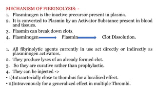 MECHANISM OF FIBRINOLYSIS: -
1. Plasminogen is the inactive precursor present in plasma.
2. It is converted to Plasmin by an Activator Substance present in blood
and tissues.
3. Plasmin can break down clots.
4. Plasminogen Plasmin Clot Dissolution.
1. All fibrinolytic agents currently in use act directly or indirectly as
plasminogen activators.
2. They produce lyses of an already formed clot.
3. So they are curative rather than prophylactic.
4. They can be injected ->
• 1)Intraarterially close to thombus for a localised effect.
• 2)Intravenously for a generalized effect in multiple Thrombi.
Clobdj
 