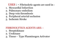 USES : - Fibrinolytic agents are used in :
1. Myocardial Infarction
2. Pulmonary embolism
3. Deep vein thrombosis
4. Peripheral arterial occlusion
5. Ischemic Stroke
FIBRINOLYTICS AGENTS ARE: -
1. Streptokinase
2. Urokinase
3. Tissue - Type Plasminogen Activator
 