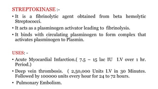 STREPTOKINASE :-
• It is a fibrinolytic agent obtained from beta hemolytic
Streptococci.
• It acts as a plasminogen activator leading to fibrinolysis.
• It binds with circulating plasminogen to form complex that
activates plasminogen to Plasmin.
USES: -
• Acute Myocardial Infarction.( 7.5 – 15 lac IU I.V over 1 hr.
Period.)
• Deep vein thrombosis. ( 2,50,000 Units I.V in 30 Minutes.
Followed by 100000 units every hour for 24 to 72 hours.
• Pulmonary Embolism.
 