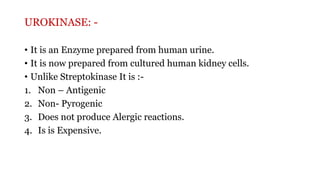 UROKINASE: -
• It is an Enzyme prepared from human urine.
• It is now prepared from cultured human kidney cells.
• Unlike Streptokinase It is :-
1. Non – Antigenic
2. Non- Pyrogenic
3. Does not produce Alergic reactions.
4. Is is Expensive.
 