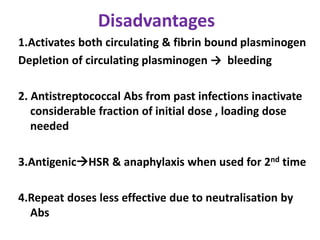 Disadvantages
1.Activates both circulating & fibrin bound plasminogen
Depletion of circulating plasminogen → bleeding
2. Antistreptococcal Abs from past infections inactivate
considerable fraction of initial dose , loading dose
needed
3.AntigenicHSR & anaphylaxis when used for 2nd time
4.Repeat doses less effective due to neutralisation by
Abs
 