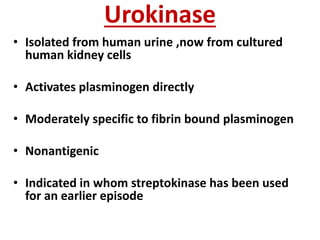 Urokinase
• Isolated from human urine ,now from cultured
human kidney cells
• Activates plasminogen directly
• Moderately specific to fibrin bound plasminogen
• Nonantigenic
• Indicated in whom streptokinase has been used
for an earlier episode
 