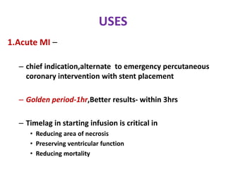 USES
1.Acute MI –
– chief indication,alternate to emergency percutaneous
coronary intervention with stent placement
– Golden period-1hr,Better results- within 3hrs
– Timelag in starting infusion is critical in
• Reducing area of necrosis
• Preserving ventricular function
• Reducing mortality
 