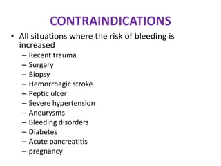 CONTRAINDICATIONS
• All situations where the risk of bleeding is
increased
– Recent trauma
– Surgery
– Biopsy
– Hemorrhagic stroke
– Peptic ulcer
– Severe hypertension
– Aneurysms
– Bleeding disorders
– Diabetes
– Acute pancreatitis
– pregnancy
 