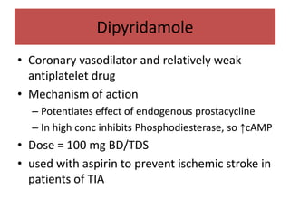Dipyridamole
• Coronary vasodilator and relatively weak
  antiplatelet drug
• Mechanism of action
  – Potentiates effect of endogenous prostacycline
  – In high conc inhibits Phosphodiesterase, so ↑cAMP
• Dose = 100 mg BD/TDS
• used with aspirin to prevent ischemic stroke in
  patients of TIA
 
