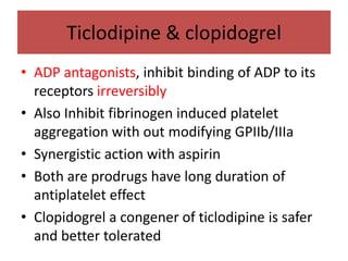 Ticlodipine & clopidogrel
• ADP antagonists, inhibit binding of ADP to its
  receptors irreversibly
• Also Inhibit fibrinogen induced platelet
  aggregation with out modifying GPIIb/IIIa
• Synergistic action with aspirin
• Both are prodrugs have long duration of
  antiplatelet effect
• Clopidogrel a congener of ticlodipine is safer
  and better tolerated
 