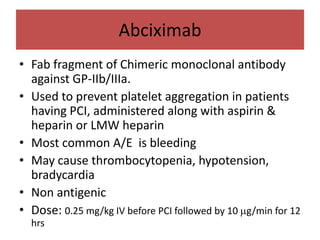 Abciximab
• Fab fragment of Chimeric monoclonal antibody
  against GP-IIb/IIIa.
• Used to prevent platelet aggregation in patients
  having PCI, administered along with aspirin &
  heparin or LMW heparin
• Most common A/E is bleeding
• May cause thrombocytopenia, hypotension,
  bradycardia
• Non antigenic
• Dose: 0.25 mg/kg IV before PCI followed by 10 g/min for 12
  hrs
 