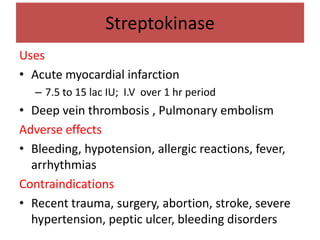 Streptokinase
Uses
• Acute myocardial infarction
   – 7.5 to 15 lac IU; I.V over 1 hr period
• Deep vein thrombosis , Pulmonary embolism
Adverse effects
• Bleeding, hypotension, allergic reactions, fever,
  arrhythmias
Contraindications
• Recent trauma, surgery, abortion, stroke, severe
  hypertension, peptic ulcer, bleeding disorders
 