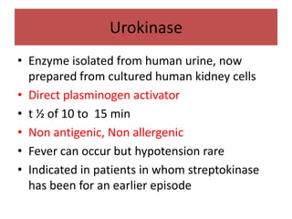 Urokinase
• Enzyme isolated from human urine, now
  prepared from cultured human kidney cells
• Direct plasminogen activator
• t ½ of 10 to 15 min
• Non antigenic, Non allergenic
• Fever can occur but hypotension rare
• Indicated in patients in whom streptokinase
  has been for an earlier episode
 