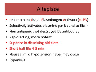 Alteplase
•   recombinant tissue Plasminogen Activator(rt-PA)
•   Selectively activates plasminogen bound to fibrin
•   Non antigenic ,not destroyed by antibodies
•   Rapid acting, more potent
•   Superior in dissolving old clots
•   Short half life 4-8 min
•   Nausea, mild hypotension, fever may occur
•   Expensive
 
