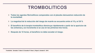 Todos los agentes fibrinolíticos comparados con el placebo demuestran reducción de
la mortalidad
La magnitud de la reducción del riesgo de muerte se encuentra entre el 15 y el 30 %
El beneficio de la terapia trombolítica disminuye rápidamente a partir de la aparicion de
los síntomas y se incrementa si se usa en las primeras tres horas.
Después de 12 horas, el beneficio no debe exceder el riesgo.
TROMBOLITICOS
Trombólisis . González F, Sáenz O, González P, Russi J, Rojas A, Hurtado D . 2018
 