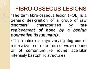 FIBRO-OSSEOUS LESIONS 
“The term fibro-osseous lesion (FOL) is a 
generic designation of a group of jaw 
disorders” characterized by the 
replacement of bone by a benign 
connective tissue matrix. 
This matrix displays varying degrees of 
mineralization in the form of woven bone 
or of cementum-like round acellular 
intensely basophilic structures. 
 
