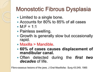 Monostotic Fibrous Dysplasia 
 Limited to a single bone. 
 Accounts for 80% to 85% of all cases 
 M:F = 1:1 
 Painless swelling. 
 Growth is generally slow but occasionally 
rapid. 
 Maxilla > Mandible. 
 60% of cases causes displacement of 
mandibular canal. 
 Often detected during the first two 
decades of life. 
Fibro-osseous Iesions of the jaws. J Oral MaxilIofac Surg 43:249, 1985 
 